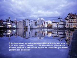 O indispensável aquecimento dos edifícios é feito, em mais de 90% dos casos, através do aproveitamento geotérmico; o sistema elétrico é alimentado, quase na totalidade, por fontes geotérmicas e hídricas.  