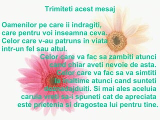Trimiteti acest mesaj Oamenilor pe care ii indragiti,  care pentru voi inseamna ceva. Celor care v-au patruns in viata  intr-un fel sau altul. Celor care va fac sa zambiti atunci  cand chiar aveti nevoie de asta.  Celor care va fac sa va simtiti  la inaltime atunci cand sunteti  deznadajduiti. Si mai ales aceluia  caruia vreti sa-i spuneti cat de apreciata  este prietenia si dragostea lui pentru tine. 