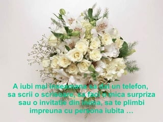 A iubi mai inseamana sa dai un telefon,  sa scrii o scrisoare, sa faci o mica surpriza sau o invitatie din inima, sa te plimbi impreuna cu persona iubita … 