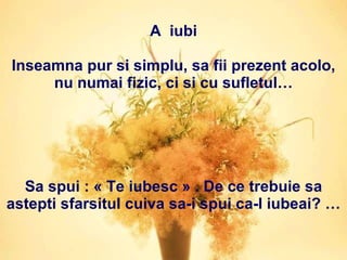 A  iubi Inseamna pur si simplu, sa fii prezent acolo, nu numai fizic, ci si cu sufletul… Sa spui : « Te iubesc » . De ce trebuie sa astepti sfarsitul cuiva sa-i spui ca-l iubeai? … 
