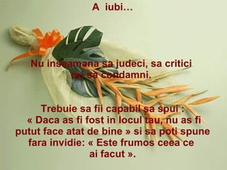 A  iubi… Nu inseamana sa judeci, sa critici  ori sa condamni.  Trebuie sa fii capabil sa spui : « Daca as fi fost in locul tau, nu as fi putut face atat de bine » si sa poti spune fara invidie: « Este frumos ceea ce  ai facut ». 