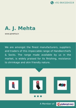 +91-9643204319 
A Member of 
A. J. Mehta 
www.ajmehta.in 
We are amongst the finest manufacturers, suppliers 
and traders of this impeccable range of Handkerchiefs 
& Socks. The range made available by us in the 
market, is widely praised for its finishing, resistance 
to shrinkage and skin friendly nature. 
 