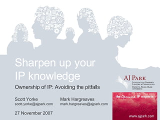 Sharpen up your IP knowledge Ownership of IP: Avoiding the pitfalls Scott Yorke Mark Hargreaves scott.yorke@ajpark.com  [email_address] 27 November 2007 