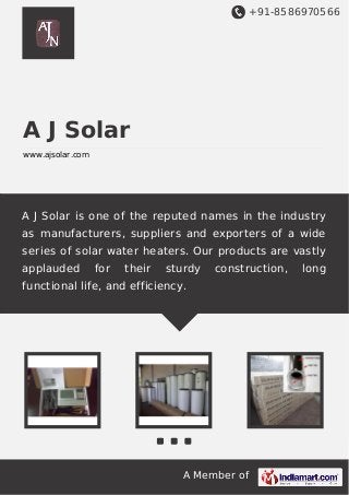 +91-8586970566
A Member of
A J Solar
www.ajsolar.com
A J Solar is one of the reputed names in the industry
as manufacturers, suppliers and exporters of a wide
series of solar water heaters. Our products are vastly
applauded for their sturdy construction, long
functional life, and efficiency.
 