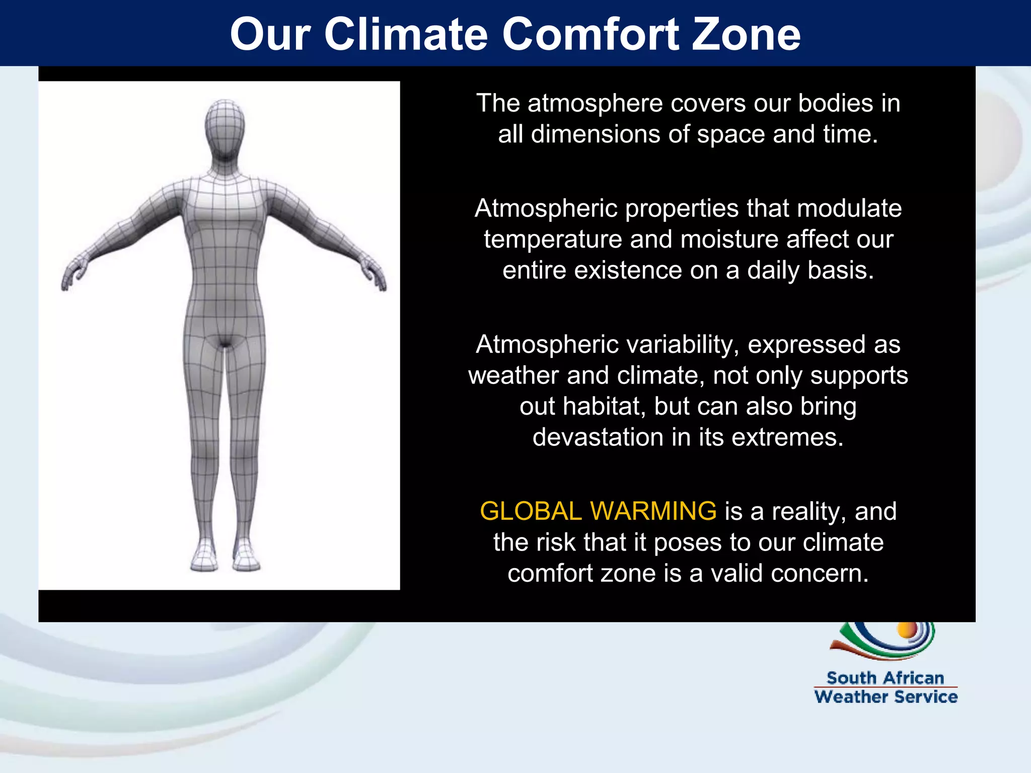 Our Climate Comfort Zone
The atmosphere covers our bodies in
all dimensions of space and time.
Atmospheric properties that modulate
temperature and moisture affect our
entire existence on a daily basis.
Atmospheric variability, expressed as
weather and climate, not only supports
out habitat, but can also bring
devastation in its extremes.
GLOBAL WARMING is a reality, and
the risk that it poses to our climate
comfort zone is a valid concern.
 