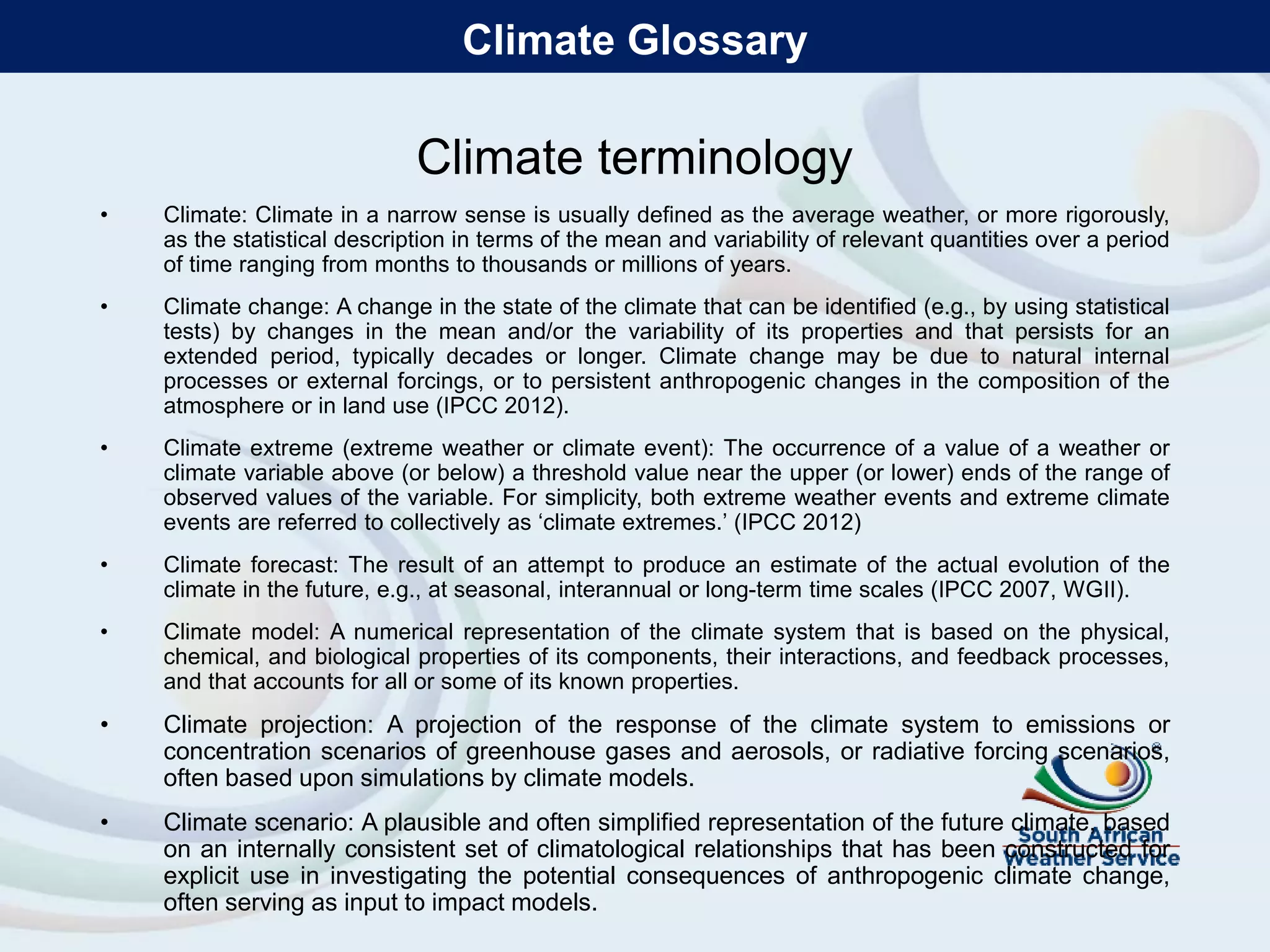 Climate terminology
• Climate: Climate in a narrow sense is usually defined as the average weather, or more rigorously,
as the statistical description in terms of the mean and variability of relevant quantities over a period
of time ranging from months to thousands or millions of years.
• Climate change: A change in the state of the climate that can be identified (e.g., by using statistical
tests) by changes in the mean and/or the variability of its properties and that persists for an
extended period, typically decades or longer. Climate change may be due to natural internal
processes or external forcings, or to persistent anthropogenic changes in the composition of the
atmosphere or in land use (IPCC 2012).
• Climate extreme (extreme weather or climate event): The occurrence of a value of a weather or
climate variable above (or below) a threshold value near the upper (or lower) ends of the range of
observed values of the variable. For simplicity, both extreme weather events and extreme climate
events are referred to collectively as ‘climate extremes.’ (IPCC 2012)
• Climate forecast: The result of an attempt to produce an estimate of the actual evolution of the
climate in the future, e.g., at seasonal, interannual or long-term time scales (IPCC 2007, WGII).
• Climate model: A numerical representation of the climate system that is based on the physical,
chemical, and biological properties of its components, their interactions, and feedback processes,
and that accounts for all or some of its known properties.
• Climate projection: A projection of the response of the climate system to emissions or
concentration scenarios of greenhouse gases and aerosols, or radiative forcing scenarios,
often based upon simulations by climate models.
• Climate scenario: A plausible and often simplified representation of the future climate, based
on an internally consistent set of climatological relationships that has been constructed for
explicit use in investigating the potential consequences of anthropogenic climate change,
often serving as input to impact models.
Climate Glossary
 
