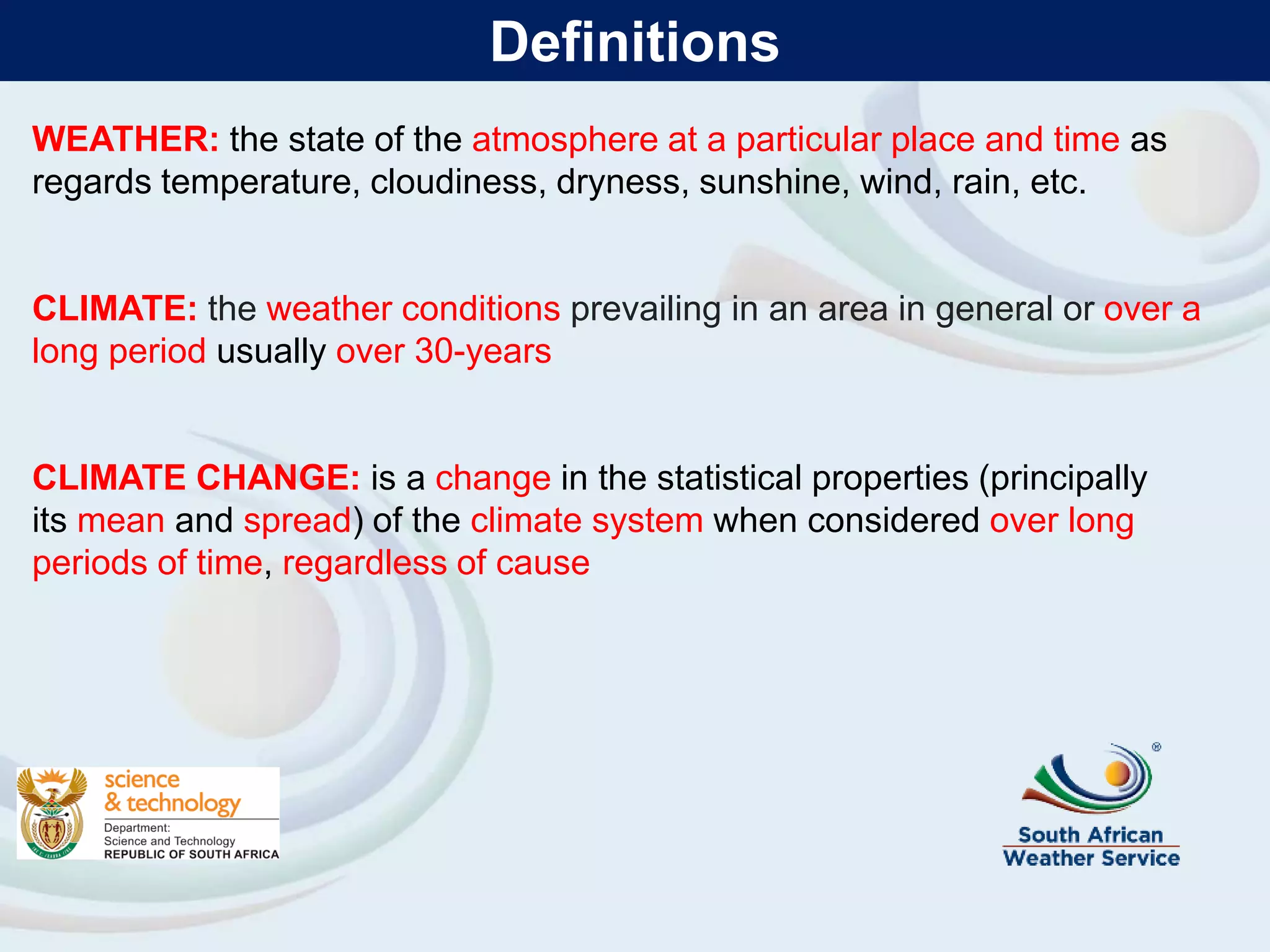 WEATHER: the state of the atmosphere at a particular place and time as
regards temperature, cloudiness, dryness, sunshine, wind, rain, etc.
CLIMATE: the weather conditions prevailing in an area in general or over a
long period usually over 30-years
CLIMATE CHANGE: is a change in the statistical properties (principally
its mean and spread) of the climate system when considered over long
periods of time, regardless of cause
Definitions
 