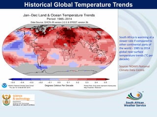 Historical Global Temperature Trends
South Africa is warming at a
slower rate if compared to
other continental parts of
the world - 1985 to 2014
global near-surface
temperature trends (°C per
decade).
Source: NOAA’s National
Climate Data Centre.
 