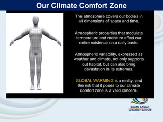 Our Climate Comfort Zone
The atmosphere covers our bodies in
all dimensions of space and time.
Atmospheric properties that modulate
temperature and moisture affect our
entire existence on a daily basis.
Atmospheric variability, expressed as
weather and climate, not only supports
out habitat, but can also bring
devastation in its extremes.
GLOBAL WARMING is a reality, and
the risk that it poses to our climate
comfort zone is a valid concern.
 