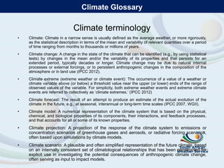 Climate terminology
• Climate: Climate in a narrow sense is usually defined as the average weather, or more rigorously,
as the statistical description in terms of the mean and variability of relevant quantities over a period
of time ranging from months to thousands or millions of years.
• Climate change: A change in the state of the climate that can be identified (e.g., by using statistical
tests) by changes in the mean and/or the variability of its properties and that persists for an
extended period, typically decades or longer. Climate change may be due to natural internal
processes or external forcings, or to persistent anthropogenic changes in the composition of the
atmosphere or in land use (IPCC 2012).
• Climate extreme (extreme weather or climate event): The occurrence of a value of a weather or
climate variable above (or below) a threshold value near the upper (or lower) ends of the range of
observed values of the variable. For simplicity, both extreme weather events and extreme climate
events are referred to collectively as ‘climate extremes.’ (IPCC 2012)
• Climate forecast: The result of an attempt to produce an estimate of the actual evolution of the
climate in the future, e.g., at seasonal, interannual or long-term time scales (IPCC 2007, WGII).
• Climate model: A numerical representation of the climate system that is based on the physical,
chemical, and biological properties of its components, their interactions, and feedback processes,
and that accounts for all or some of its known properties.
• Climate projection: A projection of the response of the climate system to emissions or
concentration scenarios of greenhouse gases and aerosols, or radiative forcing scenarios,
often based upon simulations by climate models.
• Climate scenario: A plausible and often simplified representation of the future climate, based
on an internally consistent set of climatological relationships that has been constructed for
explicit use in investigating the potential consequences of anthropogenic climate change,
often serving as input to impact models.
Climate Glossary
 