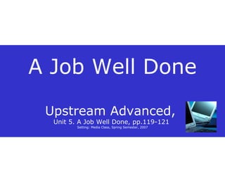 A Job Well Done Upstream Advanced,  Unit 5. A Job Well Done, pp.119-121  Setting: Media Class, Spring Semester, 2007 