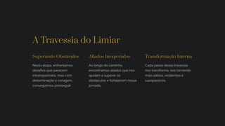 A Travessia do Limiar
Superando Obstáculos
Nesta etapa, enfrentamos
desafios que parecem
intransponíveis, mas com
determinação e coragem,
conseguimos prosseguir.
Aliados Inesperados
Ao longo do caminho,
encontramos aliados que nos
ajudam a superar os
obstáculos e fortalecem nossa
jornada.
Transformação Interna
Cada passo dessa travessia
nos transforma, nos tornando
mais sábios, resilientes e
compassivos.
 