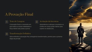 A Provação Final
1 Teste de Coragem
A provação final é o momento em
que todas as nossas habilidades e
força interior são postas à prova.
2 Aceitação da Incerteza
Aprendemos a abraçar a incerteza e a
confiar em nosso poder interior para
superar os obstáculos.
3 Transformação Definitiva
Após enfrentar a provação final, emergimos transformados, prontos para a próxima
etapa da jornada.
 