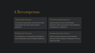 A Recompensa
Autoconhecimento
Ao concluir esta jornada, nos tornamos mais
conscientes de nosso próprio poder e
potencial.
Transformação Interior
Experimentamos uma transformação
profunda, onde nos tornamos mais resilientes,
compassivos e confiantes.
Realização Pessoal
A recompensa é a sensação de realização e
de ter alcançado nosso verdadeiro potencial.
Inspiração para Outros
Nosso exemplo pode servir de inspiração
para que outros também embarquem em sua
própria jornada.
 