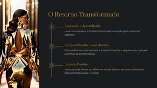 O Retorno Transformado
1 Aplicando o Aprendizado
Levamos as lições e o fortalecimento interior de volta para nossa vida
cotidiana.
2 Compartilhando nossa História
Compartilhamos nossa jornada e inspiramos outros a seguirem seus próprios
caminhos de transformação.
3 Impacto Positivo
Nossa jornada interior se reflete em nossas ações e em uma contribuição
mais significativa para o mundo.
 