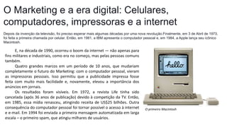 O Marketing e a era digital: Celulares,
computadores, impressoras e a internet
Depois da invenção da televisão, foi preciso esperar mais algumas décadas por uma nova revolução.Finalmente, em 3 de Abril de 1973,
foi feita a primeira chamada por celular. Então, em 1981, a IBM apresenta o computador pessoal e, em 1984, a Apple lança seu icônico
Macintosh.
O primeiro Macintosh
E, na década de 1990, ocorreu o boom da internet — não apenas para
fins militares e industriais, como era no começo, mas pelas pessoas comuns
também.
Quatro grandes marcos em um período de 10 anos, que mudariam
completamente o futuro do Marketing: com o computador pessoal, vieram
as impressoras pessoais. Isso permitiu que a publicidade impressa fosse
feita com muito mais facilidade e, novamente, elevou a importância dos
anúncios em jornais.
Os resultados foram visíveis. Em 1972, a revista Life tinha sido
cancelada (após 36 anos de publicação) devido à competição da TV. Então,
em 1985, essa mídia renasceu, atingindo receita de US$25 bilhões. Outra
consequência do computador pessoal foi tornar possível o acesso à internet
e e-mail. Em 1994 foi enviada a primeira mensagem automatizada em larga
escala – o primeiro spam, que atingiu milhares de usuários.
 