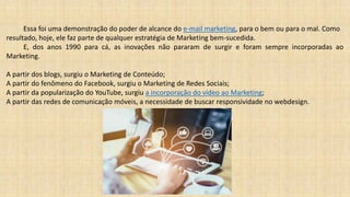 Essa foi uma demonstração do poder de alcance do e-mail marketing, para o bem ou para o mal. Como
resultado, hoje, ele faz parte de qualquer estratégia de Marketing bem-sucedida.
E, dos anos 1990 para cá, as inovações não pararam de surgir e foram sempre incorporadas ao
Marketing.
A partir dos blogs, surgiu o Marketing de Conteúdo;
A partir do fenômeno do Facebook, surgiu o Marketing de Redes Sociais;
A partir da popularização do YouTube, surgiu a incorporação do vídeo ao Marketing;
A partir das redes de comunicação móveis, a necessidade de buscar responsividade no webdesign.
 