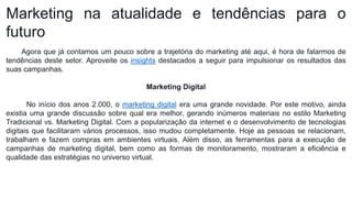 Marketing na atualidade e tendências para o
futuro
Agora que já contamos um pouco sobre a trajetória do marketing até aqui, é hora de falarmos de
tendências deste setor. Aproveite os insights destacados a seguir para impulsionar os resultados das
suas campanhas.
Marketing Digital
No início dos anos 2.000, o marketing digital era uma grande novidade. Por este motivo, ainda
existia uma grande discussão sobre qual era melhor, gerando inúmeros materiais no estilo Marketing
Tradicional vs. Marketing Digital. Com a popularização da internet e o desenvolvimento de tecnologias
digitais que facilitaram vários processos, isso mudou completamente. Hoje as pessoas se relacionam,
trabalham e fazem compras em ambientes virtuais. Além disso, as ferramentas para a execução de
campanhas de marketing digital, bem como as formas de monitoramento, mostraram a eficiência e
qualidade das estratégias no universo virtual.
 