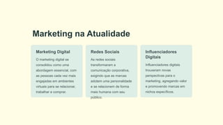 Marketing na Atualidade
Marketing Digital
O marketing digital se
consolidou como uma
abordagem essencial, com
as pessoas cada vez mais
engajadas em ambientes
virtuais para se relacionar,
trabalhar e comprar.
Redes Sociais
As redes sociais
transformaram a
comunicação corporativa,
exigindo que as marcas
adotem uma personalidade
e se relacionem de forma
mais humana com seu
público.
Influenciadores
Digitais
Influenciadores digitais
trouxeram novas
perspectivas para o
marketing, agregando valor
e promovendo marcas em
nichos específicos.
 