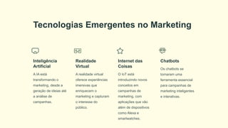 Tecnologias Emergentes no Marketing
Inteligência
Artificial
A IA está
transformando o
marketing, desde a
geração de ideias até
a análise de
campanhas.
Realidade
Virtual
A realidade virtual
oferece experiências
imersivas que
enriquecem o
marketing e capturam
o interesse do
público.
Internet das
Coisas
O IoT está
introduzindo novos
conceitos em
campanhas de
marketing, com
aplicações que vão
além de dispositivos
como Alexa e
smartwatches.
Chatbots
Os chatbots se
tornaram uma
ferramenta essencial
para campanhas de
marketing inteligentes
e interativas.
 