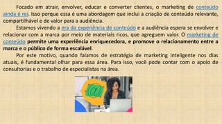 Focado em atrair, envolver, educar e converter clientes, o marketing de conteúdo
ainda é rei. Isso porque essa é uma abordagem que inclui a criação de conteúdo relevante,
compartilhável e de valor para a audiência.
Estamos vivendo a era da experiência de conteúdo e a audiência espera se envolver e
relacionar com a marca por meio de materiais ricos, que agreguem valor. O marketing de
conteúdo permite uma experiência enriquecedora, e promove o relacionamento entre a
marca e o público de forma escalável.
Por este motivo, quando falamos de estratégia de marketing inteligente nos dias
atuais, é fundamental olhar para essa área. Para isso, você pode contar com o apoio de
consultorias e o trabalho de especialistas na área.
 