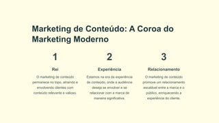 Marketing de Conteúdo: A Coroa do
Marketing Moderno
1
Rei
O marketing de conteúdo
permanece no topo, atraindo e
envolvendo clientes com
conteúdo relevante e valioso.
2
Experiência
Estamos na era da experiência
de conteúdo, onde a audiência
deseja se envolver e se
relacionar com a marca de
maneira significativa.
3
Relacionamento
O marketing de conteúdo
promove um relacionamento
escalável entre a marca e o
público, enriquecendo a
experiência do cliente.
 