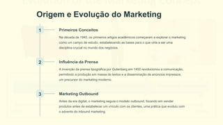 Origem e Evolução do Marketing
1 Primeiros Conceitos
Na década de 1940, os primeiros artigos acadêmicos começaram a explorar o marketing
como um campo de estudo, estabelecendo as bases para o que viria a ser uma
disciplina crucial no mundo dos negócios.
2 Influência da Prensa
A invenção da prensa tipográfica por Gutenberg em 1450 revolucionou a comunicação,
permitindo a produção em massa de textos e a disseminação de anúncios impressos,
um precursor do marketing moderno.
3 Marketing Outbound
Antes da era digital, o marketing seguia o modelo outbound, focando em vender
produtos antes de estabelecer um vínculo com os clientes, uma prática que evoluiu com
o advento do inbound marketing.
 