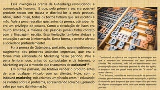 Essa invenção (a prensa de Gutenberg) revolucionou a
comunicação humana, já que, pela primeira vez era possível
produzir textos em massa e distribuí-los a mais pessoas.
Afinal, antes disso, todos os textos tinham que ser escritos à
mão. Vale a pena ressaltar que, antes da prensa, até saber ler
era um privilégio de poucos. Como a circulação de livros era
muito limitada, a maioria das pessoas jamais tinha contato
com a linguagem escrita. Essa limitação também afetava a
educação e acesso à informação. Desta forma, a prensa afetou
a sociedade profundamente!
Foi a prensa de Gutenberg, portanto, que impulsionou o
surgimento dos primeiros anúncios impressos, que era a
forma mais elaborada de Marketing nesse período. Vale a
pena lembrar que, antes do computador e da internet, o
Marketing seguia o modelo que chamamos de outbound**.
Em outras palavras, ele tentava vender o produto antes
de criar qualquer vínculo com os clientes. Hoje, com o
inbound marketing, nós criamos um vínculo antes – educando
os clientes sobre o problema, apresentando soluções, gerando
valor por meio da informação.
**outbound se refere a um conjunto de estratégias em
que a empresa vai ativamente até seus potenciais
clientes. No outbound, não há necessariamente uma
preocupação com o interesse genuíno do alvo das ações;
a empresa tem um papel mais ativo de “ir atrás” de
novos clientes;
** no inbound, trabalha-se mais a atração de potenciais
clientes genuinamente interessados na solução; o público
é abordado pela empresa que quer impactá-lo por meio
de alguma abordagem ativa, sem que esteja esperando
por isso.
 