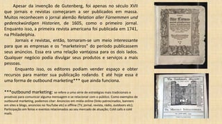 Apesar da invenção de Gutenberg, foi apenas no século XVII
que jornais e revistas começaram a ser publicados em massa.
Muitos reconhecem o jornal alemão Relation aller Fürnemmen und
gedenckwürdigen Historien, de 1605, como o primeiro jornal.
Enquanto isso, a primeira revista americana foi publicada em 1741,
na Philadelphia.
Jornais e revistas, então, tornaram-se um meio interessante
para que as empresas e os “marketeiros” do período publicassem
seus anúncios. Essa era uma relação vantajosa para os dois lados.
Qualquer negócio podia divulgar seus produtos e serviços a mais
pessoas.
Enquanto isso, os editores podiam vender espaço e obter
recursos para manter sua publicação rodando. E até hoje essa é
uma forma de outbound marketing*** que ainda funciona.
***outbound marketing: se refere a uma série de estratégias mais tradicionais e
proativas para comunicar alguma mensagem e se relacionar com o público. Como exemplos de
outbound marketing, podemos citar: Anúncios em mídia online (links patrocinados, banners
em sites e blogs, anúncios no YouTube etc) e offline (TV, jornal, revista, rádio, outdoors etc);
Participação em feiras e eventos relacionados ao seu mercado de atuação; Cold calls e cold
mails.
 