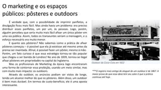 O marketing e os espaços
públicos: pôsteres e outdoors
É verdade que, com a possibilidade de imprimir panfletos, a
divulgação ficou mais fácil. Mas ainda havia um problema: era preciso
distribuir esses panfletos, um por um, às pessoas. Logo, porém,
alguém percebeu que seria muito mais fácil afixar um único pôster em
uma via pública. Assim, todos os transeuntes veriam a mensagem, e o
esforço necessário era muito menor.
E quanto aos pôsteres? Não sabemos como a prática de afixar
pôsteres começou – é possível que ela já existisse até mesmo antes da
prensa ser inventada. Afinal, é possível fazer um pôster, mesmo à mão.
Porém, um fato curioso é que essa estratégia tornou-se tão popular
que chegou a ser banida de Londres! No ano de 1839, tornou-se ilegal
afixar pôsteres em propriedades na capital da Inglaterra.
Mas os profissionais de Marketing da época logo encontraram
uma forma de contornar essa proibição, usando um meio similar, mas
com muito mais impacto: os outdoors.
Através do outdoor, os anúncios podiam ser vistos de longe,
tendo um alcance melhor do que os pôsteres. Além disso, um outdoor
é bem mais durável. Em termos de custo-benefício, ele é uma aposta
interessante.
***O registro mais antigo de aluguel de um outdoor é de 1867. A
maior prova de que essa ideia tem seu valor é que a prática
continua até hoje.
 