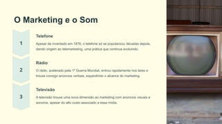 O Marketing e o Som
Telefone
Apesar de inventado em 1876, o telefone só se popularizou décadas depois,
dando origem ao telemarketing, uma prática que continua evoluindo.
Rádio
O rádio, acelerado pela 1ª Guerra Mundial, entrou rapidamente nos lares e
trouxe consigo anúncios verbais, expandindo o alcance do marketing.
Televisão
A televisão trouxe uma nova dimensão ao marketing com anúncios visuais e
sonoros, apesar do alto custo associado a essa mídia.
 