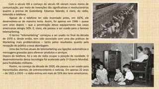 Com o século XIX e começo do século XX vieram novos meios de
comunicação, por meio de invenções tão significativas e revolucionárias
quanto a prensa de Gutenberg. Estamos falando, é claro, do rádio,
televisão e telefone.
Apesar de o telefone ter sido inventado antes, em 1876, ele
desenvolveu-se de maneira lenta. Assim, foi apenas em 1946 – quase
cem anos depois – que a penetração desse equipamento nas casas
americanas atingiu 50%. E, claro, ele passou a ser usado para o famoso
telemarketing.
O termo “telemarketing” começou a ser usado no final da década
de 1970 e, desde então, tem sido associado com uma das práticas de
Marketing mais problemáticas – tanto pelos resultados quanto pela
recepção do público a essa abordagem.
Uma das formas atuais de telemarketing usa ligações automáticas e
mensagens gravadas para oferecer produtos e serviços.
Depois do telefone, foi a vez do rádio ocupar a posição de novidade. O
desenvolvimento dessa tecnologia foi acelerado pela 1ª Guerra Mundial,
para finalidades militares.
Porém, no começo da década de 1920, ele passou a ser usado para
transmissões abertas, de entretenimento e notícias. Em apenas 22 anos
– de 1921 a 1933 – o rádio entrou em mais de 55% dos lares americanos.
 