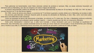 Para patrocinar as transmissões, eram feitos anúncios verbais de produtos e serviços. Mas, se esses anúncios trouxeram um
elemento extra ao Marketing, isso não se comparou em nada à mágica da televisão.
A primeira demonstração pública de silhuetas em movimento televisionadas foi feita em 25 de Março de 1925. Em 1941 foi feito o
primeiro anúncio de TV do qual temos registro.
Em 1954, menos de quinze anos depois, os anúncios de TV já tinham superado a receita obtida com o Marketing via revistas e rádio.
Os anúncios pela televisão continuam fazendo parte do escopo de atividades do Marketing, é claro. Mas, como você deve saber,
essa não é uma alternativa muito acessível.
Como as empresas da época não demoraram a perceber, um anúncio na TV custa caro. Por isso, o Marketing continuou evoluindo,
para incorporar alternativas que pudessem ajudar qualquer negócio — mesmo aqueles que não têm um orçamento milionário.
Outro ponto interessante é observar que, a cada nova invenção, o tempo necessário para que a tecnologia se espalhasse foi
diminuindo. Isso demonstra que a própria sociedade tornou-se ávida por novos meios de comunicação e novas ferramentas para interagir
com o mundo à sua volta. E o Marketing buscou encontrar uma maneira de aproveitar o potencial de cada um deles.
 