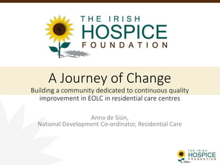 Anna de Siún,
National Development Co-ordinator, Residential Care
A Journey of Change
Building a community dedicated to continuous quality
improvement in EOLC in residential care centres
 