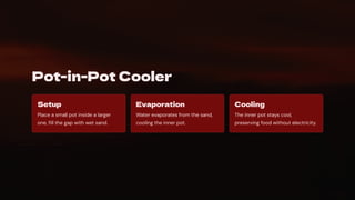 Pot-in-Pot Cooler
Setup
Place a small pot inside a larger
one, fill the gap with wet sand.
Evaporation
Water evaporates from the sand,
cooling the inner pot.
Cooling
The inner pot stays cool,
preserving food without electricity.
 