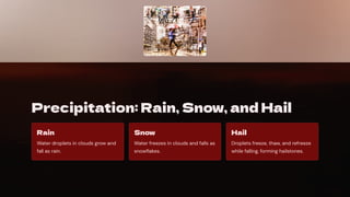 Precipitation: Rain, Snow, and Hail
Rain
Water droplets in clouds grow and
fall as rain.
Snow
Water freezes in clouds and falls as
snowflakes.
Hail
Droplets freeze, thaw, and refreeze
while falling, forming hailstones.
 