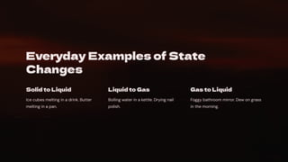 Everyday Examples of State
Changes
Solid to Liquid
Ice cubes melting in a drink. Butter
melting in a pan.
Liquid to Gas
Boiling water in a kettle. Drying nail
polish.
Gas to Liquid
Foggy bathroom mirror. Dew on grass
in the morning.
 
