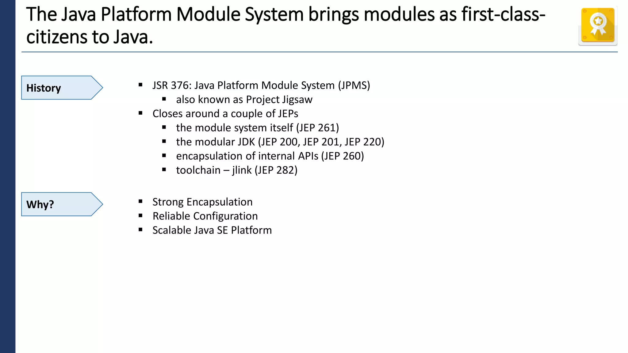 1
The Java Platform Module System brings modules as first-class-
citizens to Java.
History ▪ JSR 376: Java Platform Module System (JPMS)
▪ also known as Project Jigsaw
▪ Closes around a couple of JEPs
▪ the module system itself (JEP 261)
▪ the modular JDK (JEP 200, JEP 201, JEP 220)
▪ encapsulation of internal APIs (JEP 260)
▪ toolchain – jlink (JEP 282)
Why? ▪ Strong Encapsulation
▪ Reliable Configuration
▪ Scalable Java SE Platform
 
