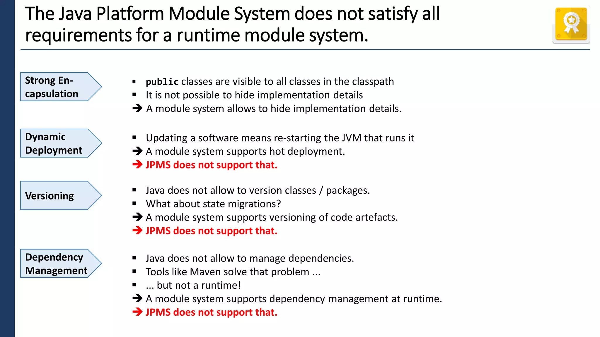 1
The Java Platform Module System does not satisfy all
requirements for a runtime module system.
Strong En-
capsulation
▪ public classes are visible to all classes in the classpath
▪ It is not possible to hide implementation details
➔ A module system allows to hide implementation details.
Dynamic
Deployment
▪ Updating a software means re-starting the JVM that runs it
➔ A module system supports hot deployment.
➔ JPMS does not support that.
Versioning ▪ Java does not allow to version classes / packages.
▪ What about state migrations?
➔ A module system supports versioning of code artefacts.
➔ JPMS does not support that.
Dependency
Management
▪ Java does not allow to manage dependencies.
▪ Tools like Maven solve that problem ...
▪ ... but not a runtime!
➔ A module system supports dependency management at runtime.
➔ JPMS does not support that.
 