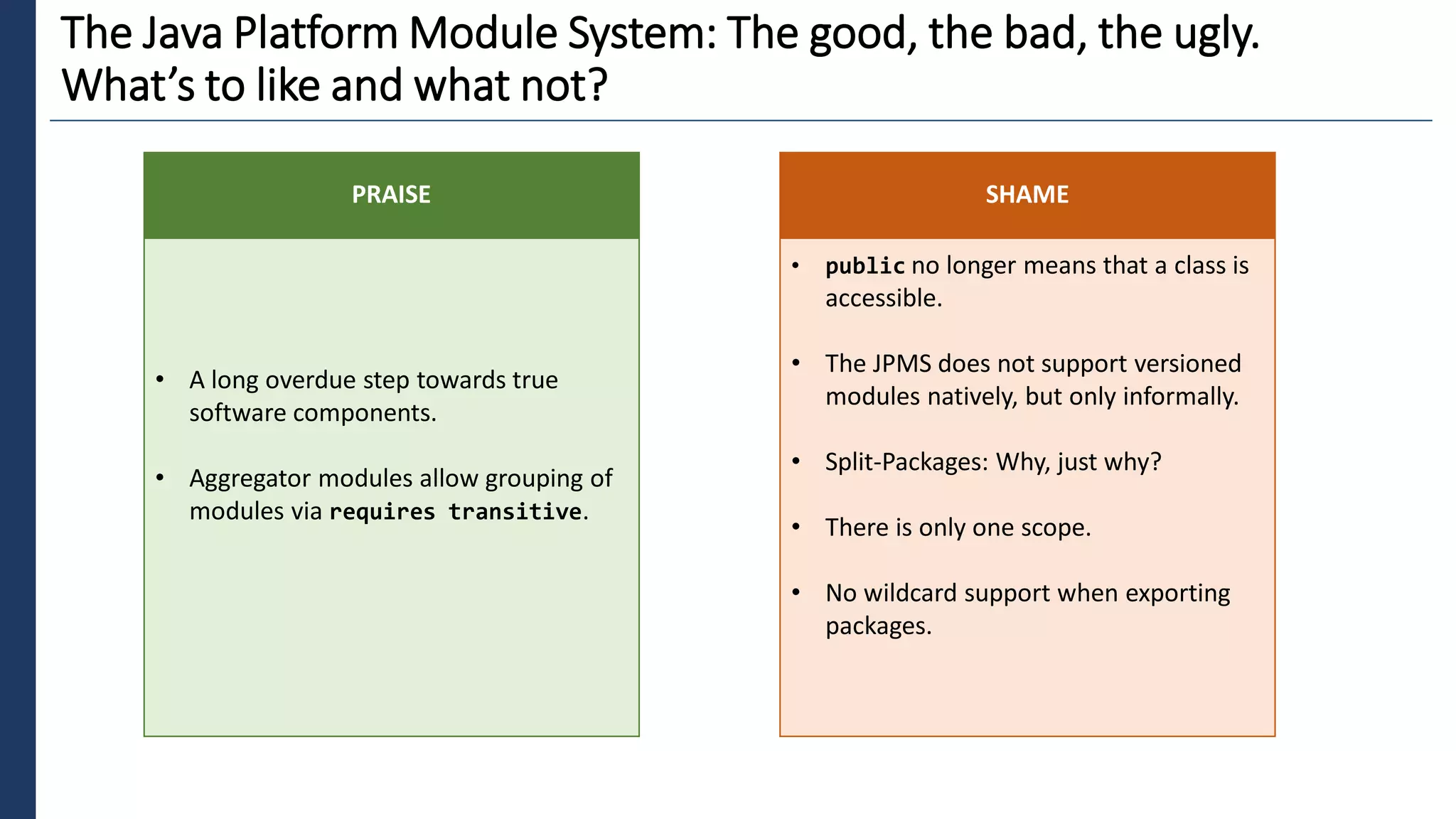 1
The Java Platform Module System: The good, the bad, the ugly.
What’s to like and what not?
• A long overdue step towards true
software components.
• Aggregator modules allow grouping of
modules via requires transitive.
PRAISE
• public no longer means that a class is
accessible.
• The JPMS does not support versioned
modules natively, but only informally.
• Split-Packages: Why, just why?
• There is only one scope.
• No wildcard support when exporting
packages.
SHAME
 