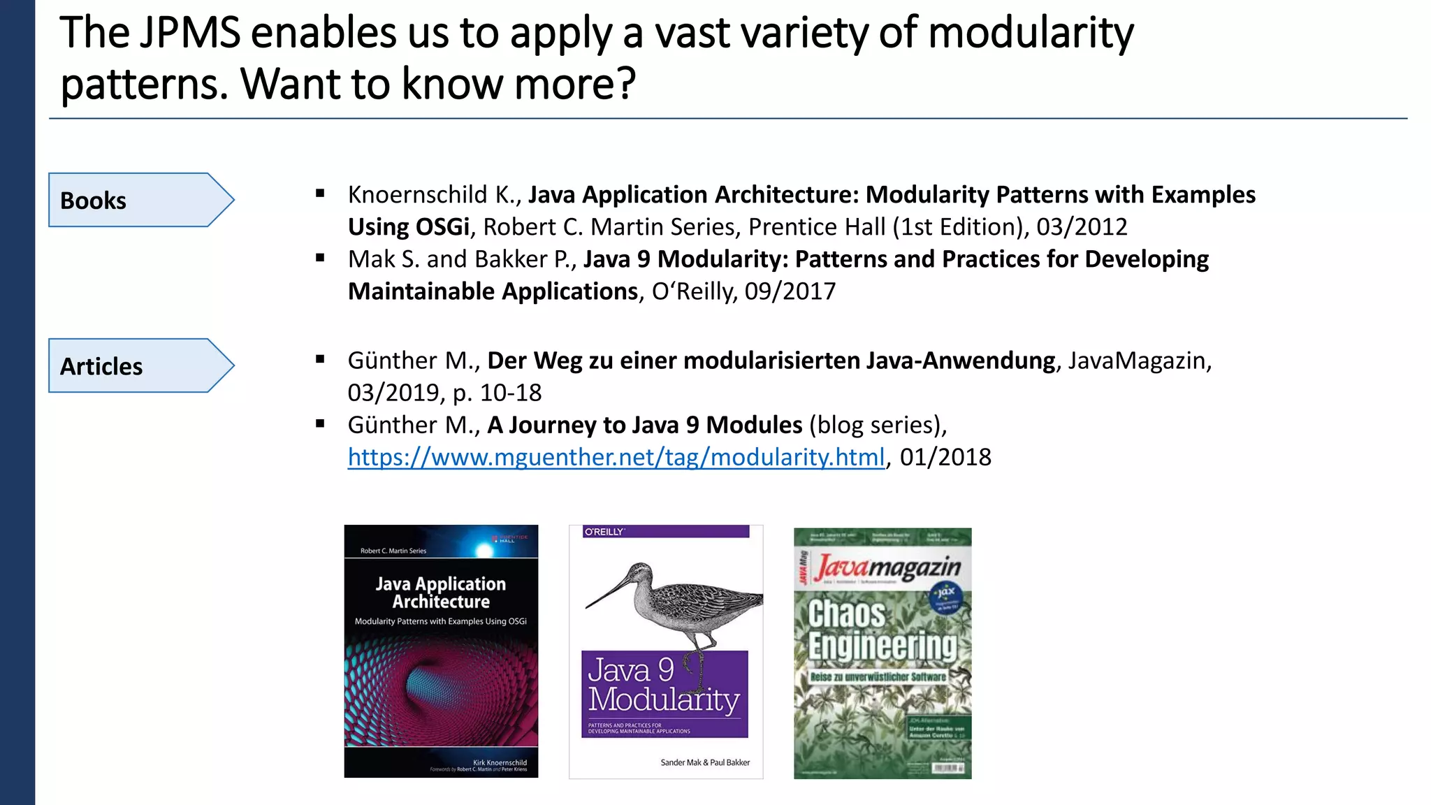 1
The JPMS enables us to apply a vast variety of modularity
patterns. Want to know more?
Books ▪ Knoernschild K., Java Application Architecture: Modularity Patterns with Examples
Using OSGi, Robert C. Martin Series, Prentice Hall (1st Edition), 03/2012
▪ Mak S. and Bakker P., Java 9 Modularity: Patterns and Practices for Developing
Maintainable Applications, O‘Reilly, 09/2017
Articles ▪ Günther M., Der Weg zu einer modularisierten Java-Anwendung, JavaMagazin,
03/2019, p. 10-18
▪ Günther M., A Journey to Java 9 Modules (blog series),
https://www.mguenther.net/tag/modularity.html, 01/2018
 