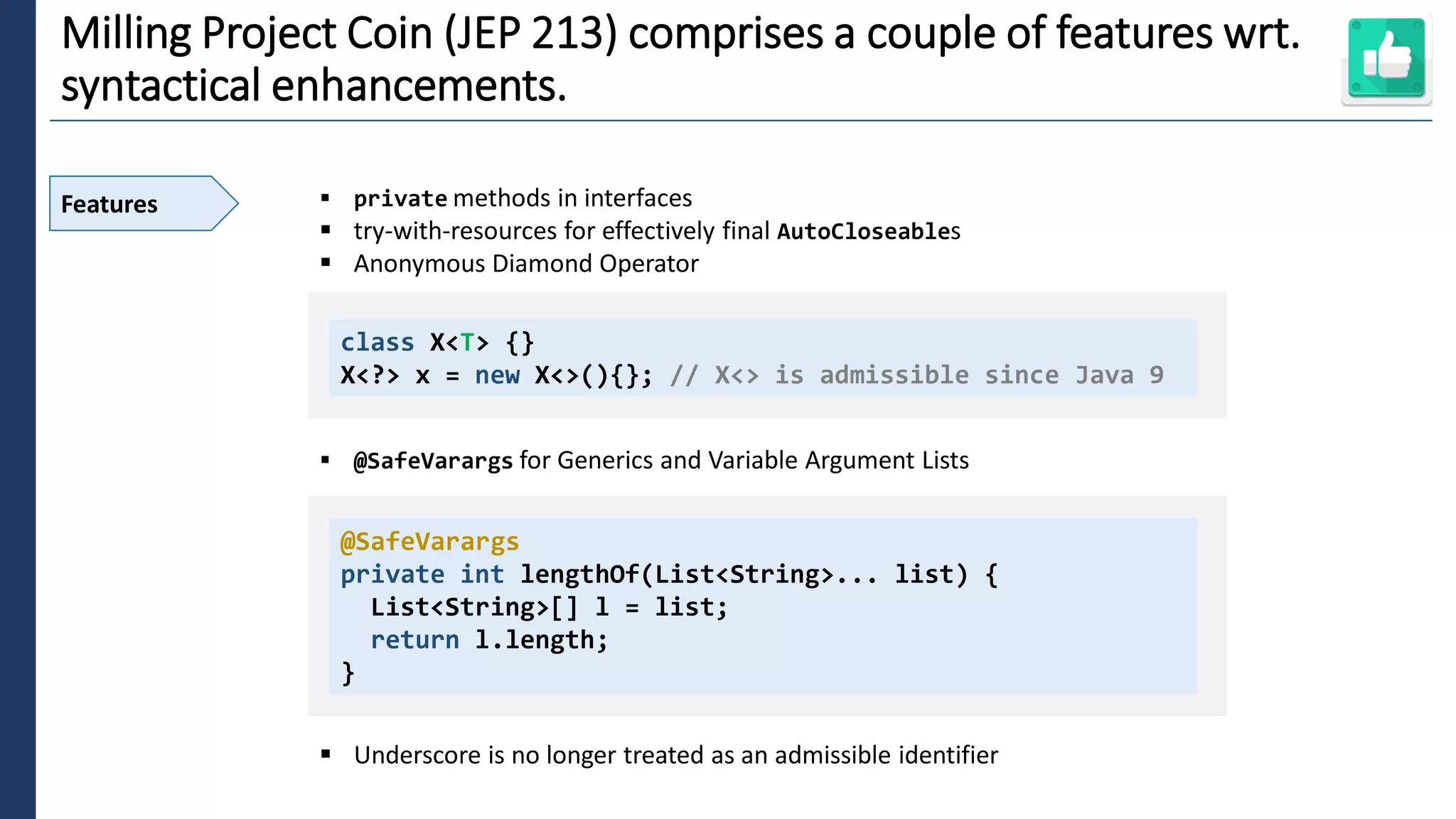 2
Milling Project Coin (JEP 213) comprises a couple of features wrt.
syntactical enhancements.
Features ▪ private methods in interfaces
▪ try-with-resources for effectively final AutoCloseables
▪ Anonymous Diamond Operator
▪ @SafeVarargs for Generics and Variable Argument Lists
▪ Underscore is no longer treated as an admissible identifier
class X<T> {}
X<?> x = new X<>(){}; // X<> is admissible since Java 9
@SafeVarargs
private int lengthOf(List<String>... list) {
List<String>[] l = list;
return l.length;
}
 