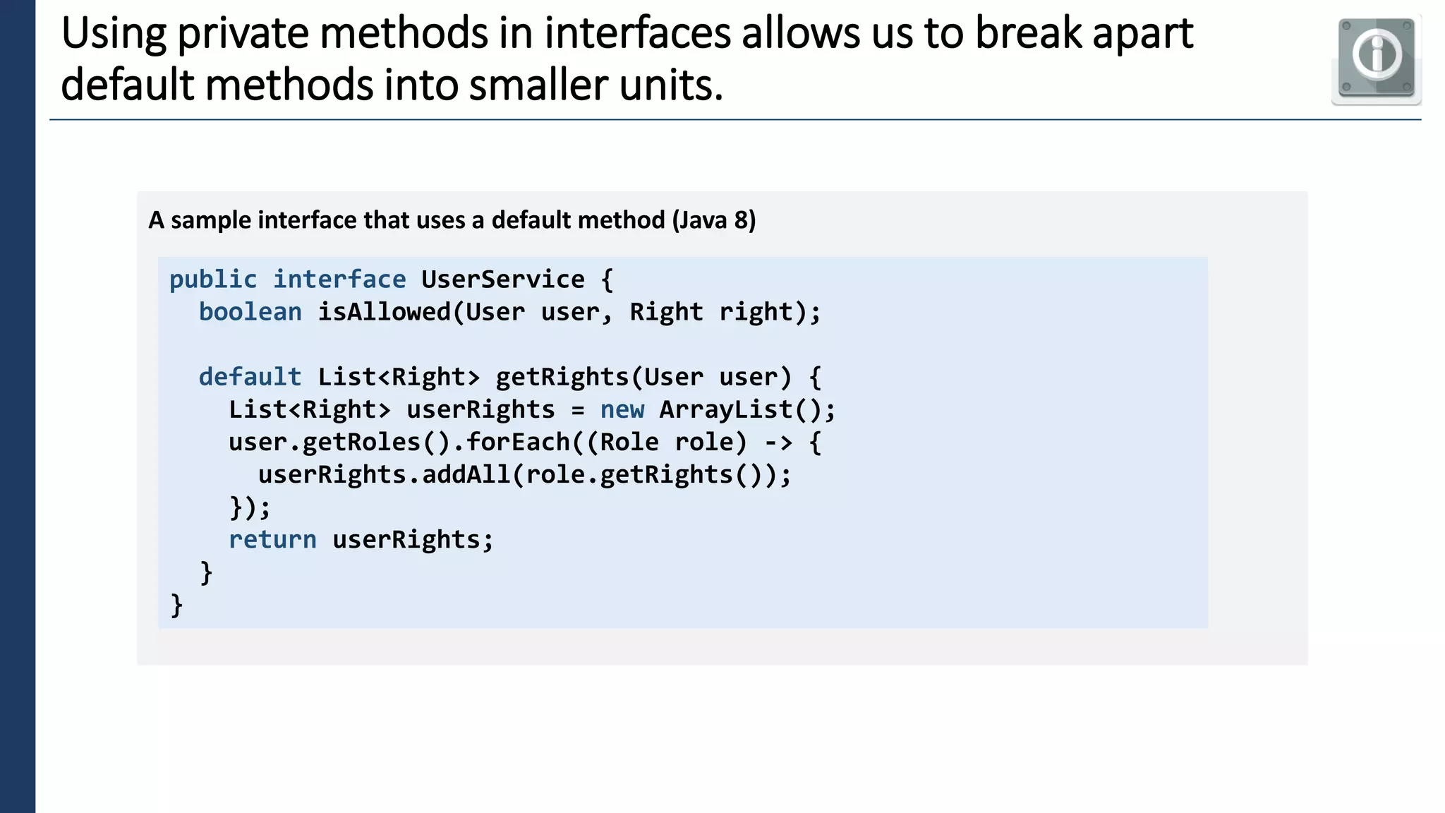 2
Using private methods in interfaces allows us to break apart
default methods into smaller units.
public interface UserService {
boolean isAllowed(User user, Right right);
default List<Right> getRights(User user) {
List<Right> userRights = new ArrayList();
user.getRoles().forEach((Role role) -> {
userRights.addAll(role.getRights());
});
return userRights;
}
}
A sample interface that uses a default method (Java 8)
 