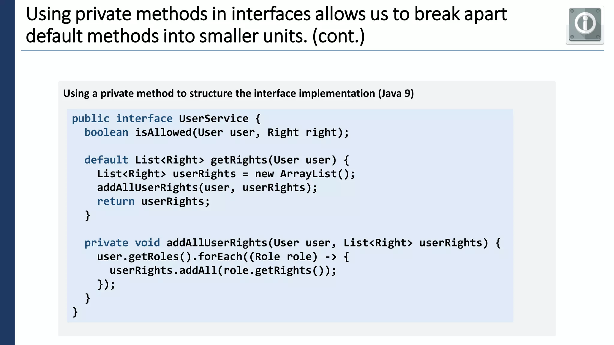 2
Using private methods in interfaces allows us to break apart
default methods into smaller units. (cont.)
public interface UserService {
boolean isAllowed(User user, Right right);
default List<Right> getRights(User user) {
List<Right> userRights = new ArrayList();
addAllUserRights(user, userRights);
return userRights;
}
private void addAllUserRights(User user, List<Right> userRights) {
user.getRoles().forEach((Role role) -> {
userRights.addAll(role.getRights());
});
}
}
Using a private method to structure the interface implementation (Java 9)
 