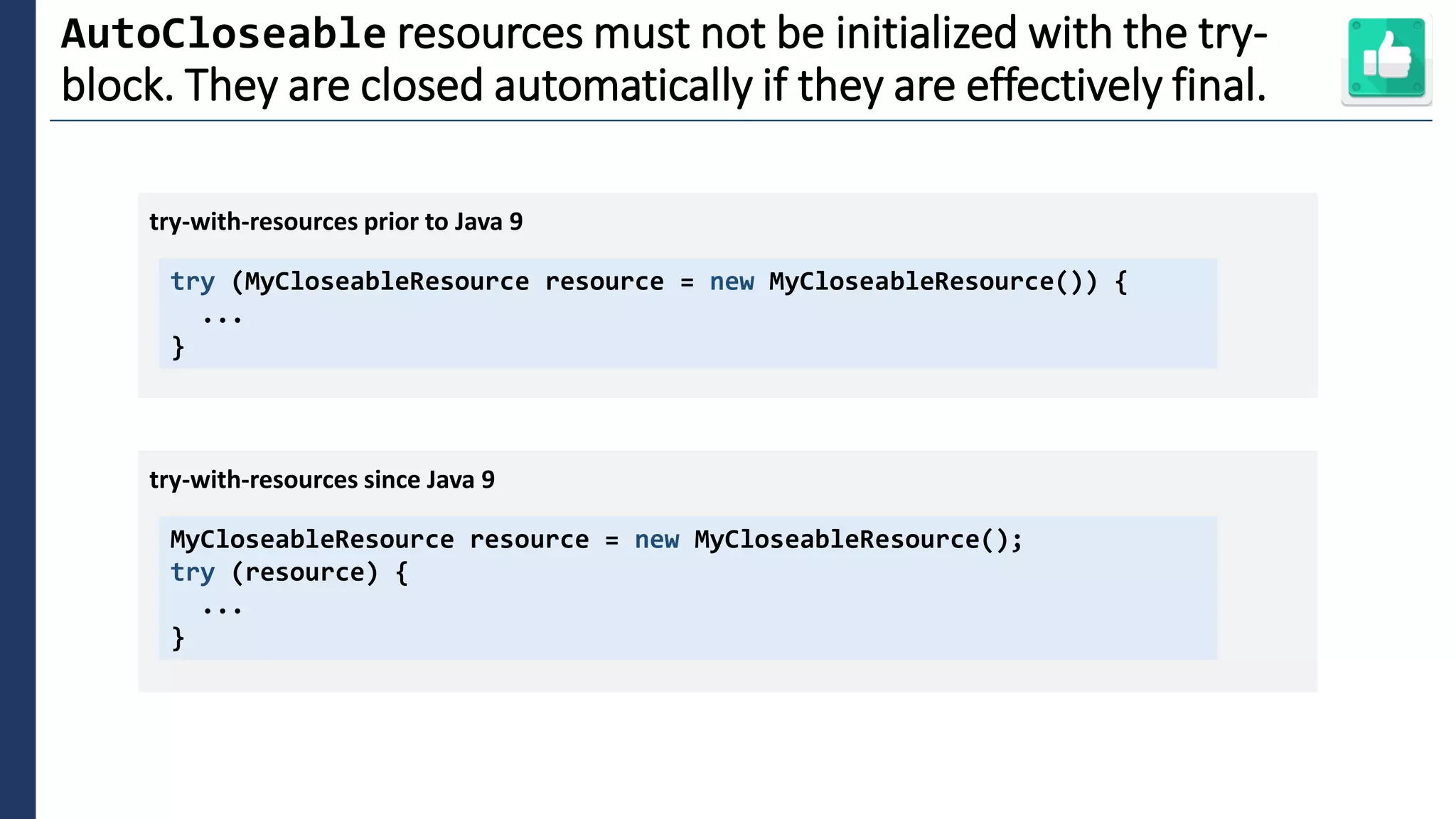 2
AutoCloseable resources must not be initialized with the try-
block. They are closed automatically if they are effectively final.
try (MyCloseableResource resource = new MyCloseableResource()) {
...
}
try-with-resources prior to Java 9
MyCloseableResource resource = new MyCloseableResource();
try (resource) {
...
}
try-with-resources since Java 9
 