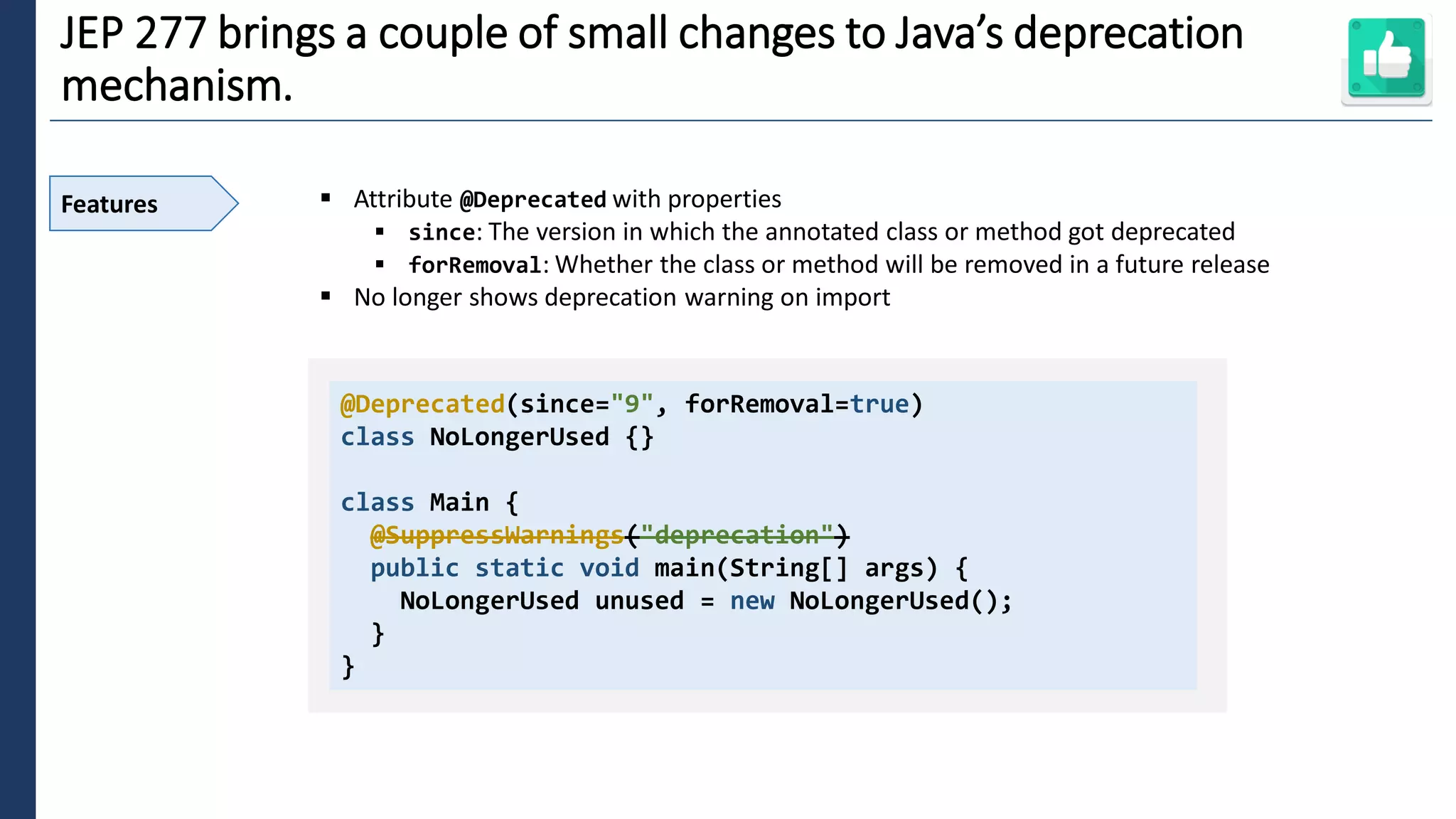 2
JEP 277 brings a couple of small changes to Java’s deprecation
mechanism.
Features ▪ Attribute @Deprecated with properties
▪ since: The version in which the annotated class or method got deprecated
▪ forRemoval: Whether the class or method will be removed in a future release
▪ No longer shows deprecation warning on import
@Deprecated(since="9", forRemoval=true)
class NoLongerUsed {}
class Main {
@SuppressWarnings("deprecation")
public static void main(String[] args) {
NoLongerUsed unused = new NoLongerUsed();
}
}
 