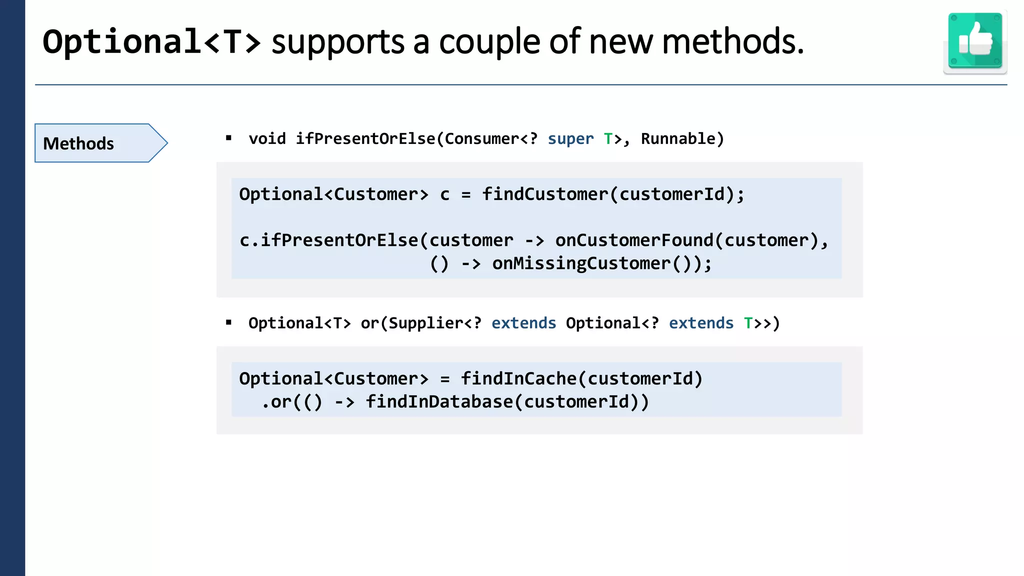 2
Optional<T> supports a couple of new methods.
Methods ▪ void ifPresentOrElse(Consumer<? super T>, Runnable)
▪ Optional<T> or(Supplier<? extends Optional<? extends T>>)
Optional<Customer> c = findCustomer(customerId);
c.ifPresentOrElse(customer -> onCustomerFound(customer),
() -> onMissingCustomer());
Optional<Customer> = findInCache(customerId)
.or(() -> findInDatabase(customerId))
 