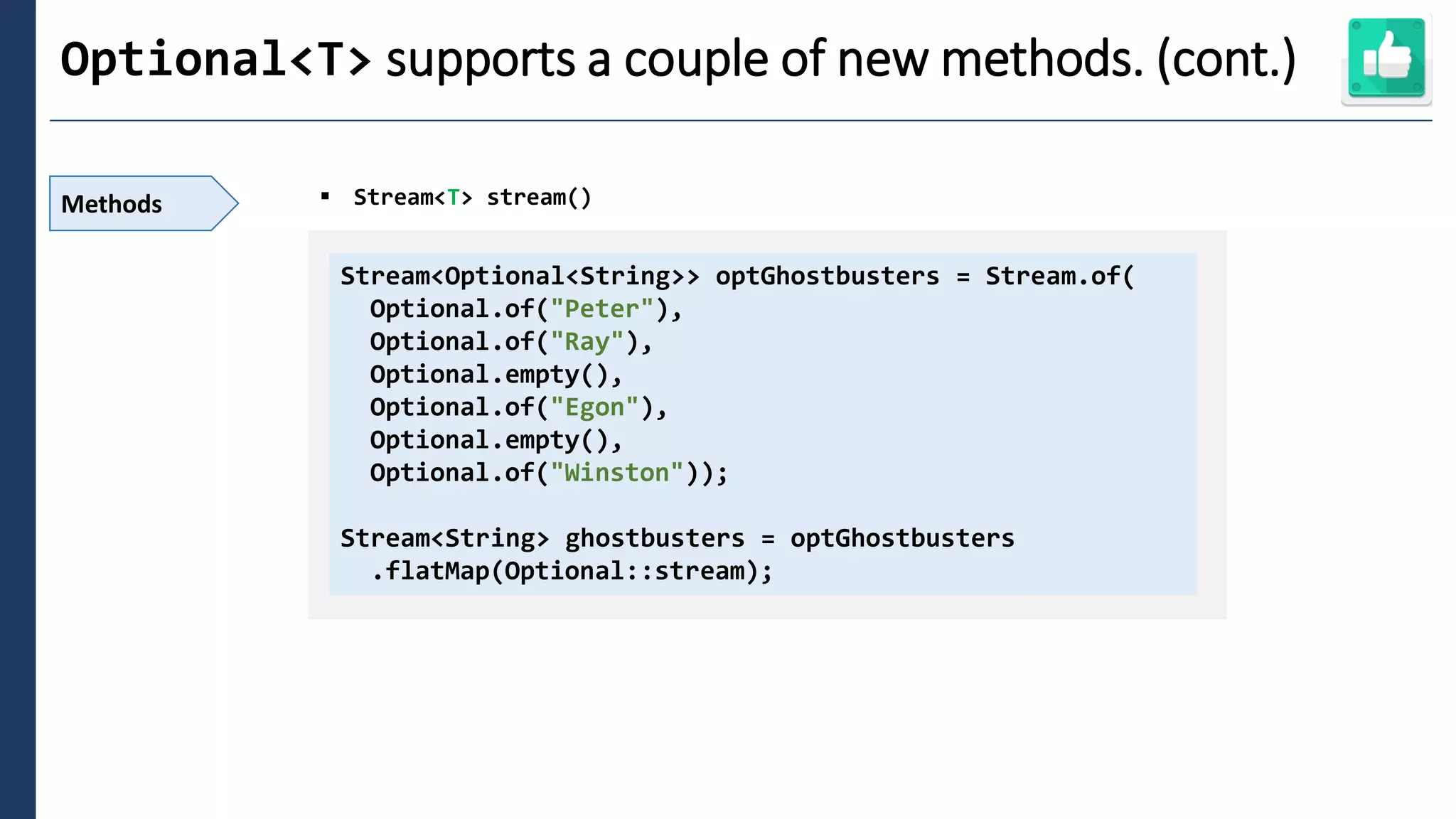 2
Optional<T> supports a couple of new methods. (cont.)
Methods ▪ Stream<T> stream()
Stream<Optional<String>> optGhostbusters = Stream.of(
Optional.of("Peter"),
Optional.of("Ray"),
Optional.empty(),
Optional.of("Egon"),
Optional.empty(),
Optional.of("Winston"));
Stream<String> ghostbusters = optGhostbusters
.flatMap(Optional::stream);
 