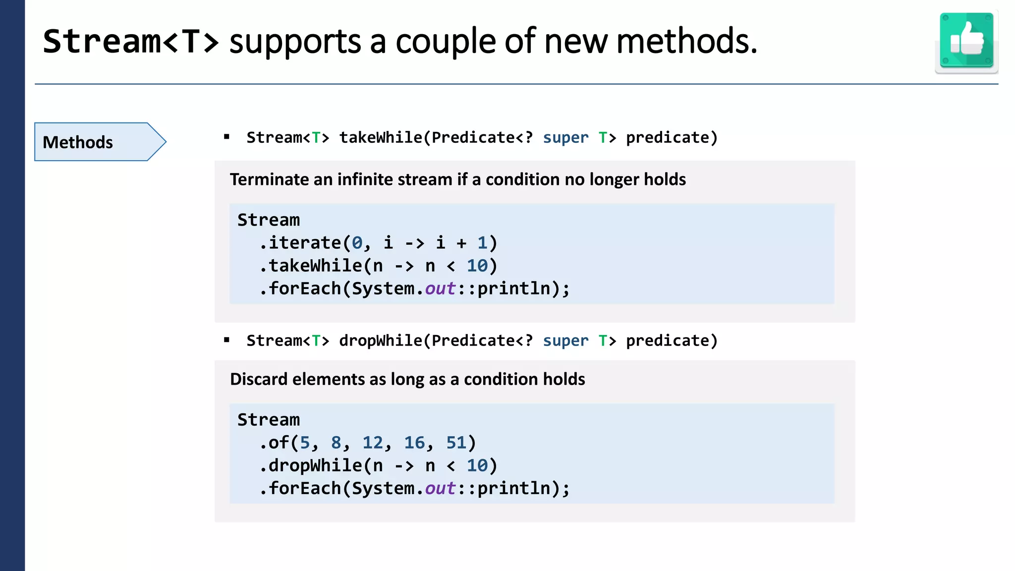 2
Stream<T> supports a couple of new methods.
Methods ▪ Stream<T> takeWhile(Predicate<? super T> predicate)
▪ Stream<T> dropWhile(Predicate<? super T> predicate)
Stream
.iterate(0, i -> i + 1)
.takeWhile(n -> n < 10)
.forEach(System.out::println);
Terminate an infinite stream if a condition no longer holds
Stream
.of(5, 8, 12, 16, 51)
.dropWhile(n -> n < 10)
.forEach(System.out::println);
Discard elements as long as a condition holds
 