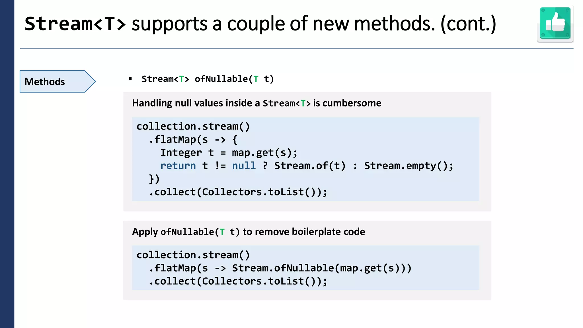 2
Stream<T> supports a couple of new methods. (cont.)
Methods ▪ Stream<T> ofNullable(T t)
collection.stream()
.flatMap(s -> {
Integer t = map.get(s);
return t != null ? Stream.of(t) : Stream.empty();
})
.collect(Collectors.toList());
Handling null values inside a Stream<T> is cumbersome
collection.stream()
.flatMap(s -> Stream.ofNullable(map.get(s)))
.collect(Collectors.toList());
Apply ofNullable(T t) to remove boilerplate code
 